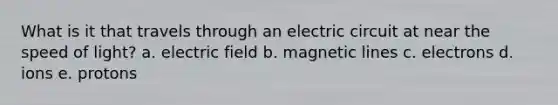 What is it that travels through an electric circuit at near the speed of light? a. electric field b. magnetic lines c. electrons d. ions e. protons