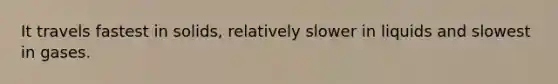 It travels fastest in solids, relatively slower in liquids and slowest in gases.
