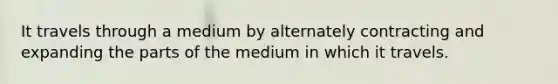 It travels through a medium by alternately contracting and expanding the parts of the medium in which it travels.