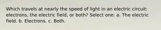 Which travels at nearly the speed of light in an electric circuit: electrons, the electric field, or both? Select one: a. The electric field. b. Electrons. c. Both.