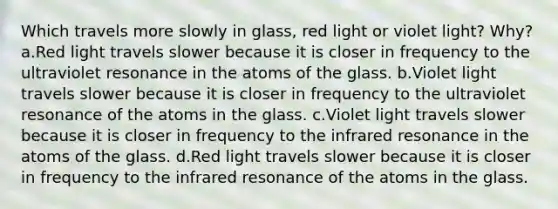 Which travels more slowly in glass, red light or violet light? Why? a.Red light travels slower because it is closer in frequency to the ultraviolet resonance in the atoms of the glass. b.Violet light travels slower because it is closer in frequency to the ultraviolet resonance of the atoms in the glass. c.Violet light travels slower because it is closer in frequency to the infrared resonance in the atoms of the glass. d.Red light travels slower because it is closer in frequency to the infrared resonance of the atoms in the glass.