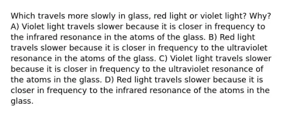 Which travels more slowly in glass, red light or violet light? Why? A) Violet light travels slower because it is closer in frequency to the infrared resonance in the atoms of the glass. B) Red light travels slower because it is closer in frequency to the ultraviolet resonance in the atoms of the glass. C) Violet light travels slower because it is closer in frequency to the ultraviolet resonance of the atoms in the glass. D) Red light travels slower because it is closer in frequency to the infrared resonance of the atoms in the glass.