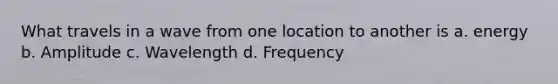 What travels in a wave from one location to another is a. energy b. Amplitude c. Wavelength d. Frequency