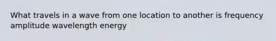 What travels in a wave from one location to another is frequency amplitude wavelength energy