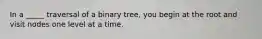 In a _____ traversal of a binary tree, you begin at the root and visit nodes one level at a time.