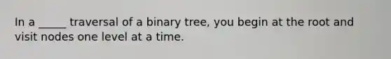 In a _____ traversal of a binary tree, you begin at the root and visit nodes one level at a time.