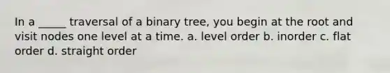 In a _____ traversal of a binary tree, you begin at the root and visit nodes one level at a time. a. level order b. inorder c. flat order d. straight order