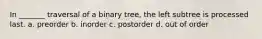 In _______ traversal of a binary tree, the left subtree is processed last. a. preorder b. inorder c. postorder d. out of order