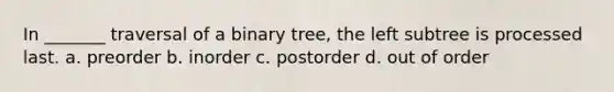 In _______ traversal of a binary tree, the left subtree is processed last. a. preorder b. inorder c. postorder d. out of order