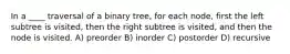 In a ____ traversal of a binary tree, for each node, first the left subtree is visited, then the right subtree is visited, and then the node is visited. A) preorder B) inorder C) postorder D) recursive