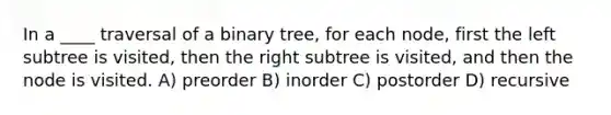 In a ____ traversal of a binary tree, for each node, first the left subtree is visited, then the right subtree is visited, and then the node is visited. A) preorder B) inorder C) postorder D) recursive