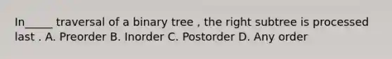 In_____ traversal of a binary tree , the right subtree is processed last . A. Preorder B. Inorder C. Postorder D. Any order