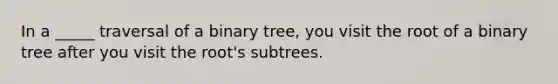 In a _____ traversal of a binary tree, you visit the root of a binary tree after you visit the root's subtrees.