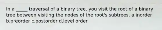 In a _____ traversal of a binary tree, you visit the root of a binary tree between visiting the nodes of the root's subtrees. a.inorder b.preorder c.postorder d.level order