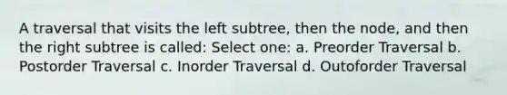 A traversal that visits the left subtree, then the node, and then the right subtree is called: Select one: a. Preorder Traversal b. Postorder Traversal c. Inorder Traversal d. Outoforder Traversal