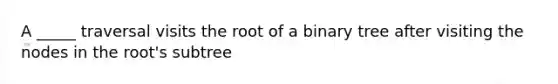 A _____ traversal visits the root of a binary tree after visiting the nodes in the root's subtree