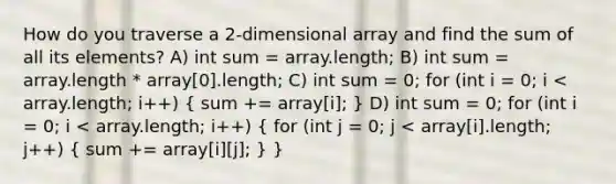 How do you traverse a 2-dimensional array and find the sum of all its elements? A) int sum = array.length; B) int sum = array.length * array[0].length; C) int sum = 0; for (int i = 0; i < array.length; i++) ( sum += array[i]; ) D) int sum = 0; for (int i = 0; i < array.length; i++) ( for (int j = 0; j < array[i].length; j++) { sum += array[i][j]; ) }