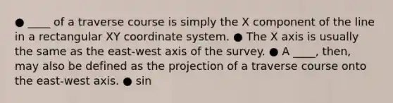 ● ____ of a traverse course is simply the X component of the line in a rectangular XY coordinate system. ● The X axis is usually the same as the east-west axis of the survey. ● A ____, then, may also be defined as the projection of a traverse course onto the east-west axis. ● sin