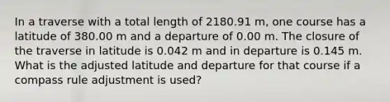 In a traverse with a total length of 2180.91 m, one course has a latitude of 380.00 m and a departure of 0.00 m. The closure of the traverse in latitude is 0.042 m and in departure is 0.145 m. What is the adjusted latitude and departure for that course if a compass rule adjustment is used?