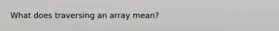 What does traversing an array mean?