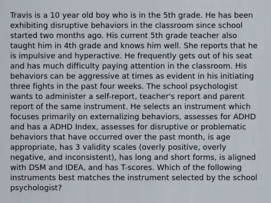 Travis is a 10 year old boy who is in the 5th grade. He has been exhibiting disruptive behaviors in the classroom since school started two months ago. His current 5th grade teacher also taught him in 4th grade and knows him well. She reports that he is impulsive and hyperactive. He frequently gets out of his seat and has much difficulty paying attention in the classroom. His behaviors can be aggressive at times as evident in his initiating three fights in the past four weeks. The school psychologist wants to administer a self-report, teacher's report and parent report of the same instrument. He selects an instrument which focuses primarily on externalizing behaviors, assesses for ADHD and has a ADHD Index, assesses for disruptive or problematic behaviors that have occurred over the past month, is age appropriate, has 3 validity scales (overly positive, overly negative, and inconsistent), has long and short forms, is aligned with DSM and IDEA, and has T-scores. Which of the following instruments best matches the instrument selected by the school psychologist?