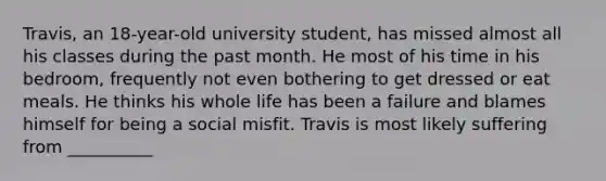 Travis, an 18-year-old university student, has missed almost all his classes during the past month. He most of his time in his bedroom, frequently not even bothering to get dressed or eat meals. He thinks his whole life has been a failure and blames himself for being a social misfit. Travis is most likely suffering from __________