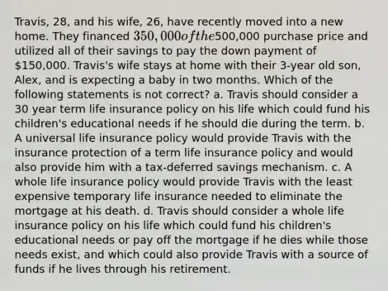 Travis, 28, and his wife, 26, have recently moved into a new home. They financed 350,000 of the500,000 purchase price and utilized all of their savings to pay the down payment of 150,000. Travis's wife stays at home with their 3-year old son, Alex, and is expecting a baby in two months. Which of the following statements is not correct? a. Travis should consider a 30 year term life insurance policy on his life which could fund his children's educational needs if he should die during the term. b. A universal life insurance policy would provide Travis with the insurance protection of a term life insurance policy and would also provide him with a tax-deferred savings mechanism. c. A whole life insurance policy would provide Travis with the least expensive temporary life insurance needed to eliminate the mortgage at his death. d. Travis should consider a whole life insurance policy on his life which could fund his children's educational needs or pay off the mortgage if he dies while those needs exist, and which could also provide Travis with a source of funds if he lives through his retirement.