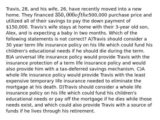 Travis, 28, and his wife, 26, have recently moved into a new home. They financed 350,000 of the500,000 purchase price and utilized all of their savings to pay the down payment of 150,000. Travis's wife stays at home with their 3-year old son, Alex, and is expecting a baby in two months. Which of the following statements is not correct? A)Travis should consider a 30 year term life insurance policy on his life which could fund his children's educational needs if he should die during the term. B)A universal life insurance policy would provide Travis with the insurance protection of a term life insurance policy and would also provide him with a tax-deferred savings mechanism. C)A whole life insurance policy would provide Travis with the least expensive temporary life insurance needed to eliminate the mortgage at his death. D)Travis should consider a whole life insurance policy on his life which could fund his children's educational needs or pay off the mortgage if he dies while those needs exist, and which could also provide Travis with a source of funds if he lives through his retirement.