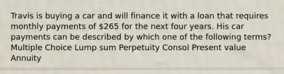 Travis is buying a car and will finance it with a loan that requires monthly payments of 265 for the next four years. His car payments can be described by which one of the following terms? Multiple Choice Lump sum Perpetuity Consol Present value Annuity