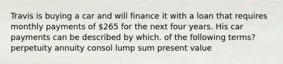 Travis is buying a car and will finance it with a loan that requires monthly payments of 265 for the next four years. His car payments can be described by which. of the following terms? perpetuity annuity consol lump sum present value