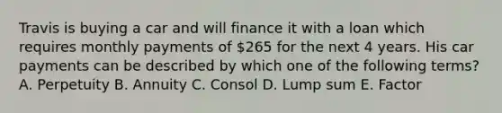 Travis is buying a car and will finance it with a loan which requires monthly payments of 265 for the next 4 years. His car payments can be described by which one of the following terms? A. Perpetuity B. Annuity C. Consol D. Lump sum E. Factor