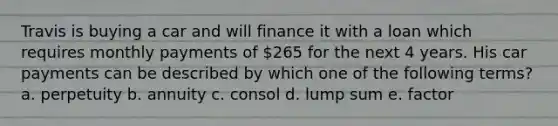 Travis is buying a car and will finance it with a loan which requires monthly payments of 265 for the next 4 years. His car payments can be described by which one of the following terms? a. perpetuity b. annuity c. consol d. lump sum e. factor