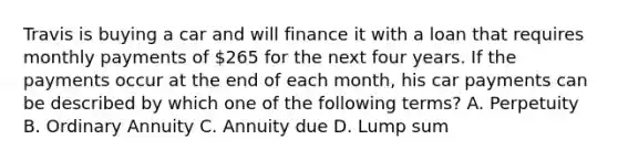 Travis is buying a car and will finance it with a loan that requires monthly payments of 265 for the next four years. If the payments occur at the end of each month, his car payments can be described by which one of the following terms? A. Perpetuity B. Ordinary Annuity C. Annuity due D. Lump sum