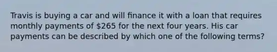 Travis is buying a car and will ﬁnance it with a loan that requires monthly payments of 265 for the next four years. His car payments can be described by which one of the following terms?