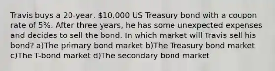 Travis buys a 20-year, 10,000 US Treasury bond with a coupon rate of 5%. After three years, he has some unexpected expenses and decides to sell the bond. In which market will Travis sell his bond? a)The primary bond market b)The Treasury bond market c)The T-bond market d)The secondary bond market