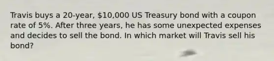 Travis buys a 20-year, 10,000 US Treasury bond with a coupon rate of 5%. After three years, he has some unexpected expenses and decides to sell the bond. In which market will Travis sell his bond?