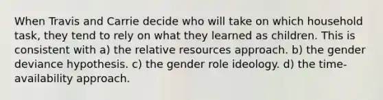 When Travis and Carrie decide who will take on which household task, they tend to rely on what they learned as children. This is consistent with a) the relative resources approach. b) the gender deviance hypothesis. c) the gender role ideology. d) the time-availability approach.