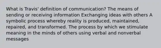 What is Travis' definition of communication? The means of sending or receiving information Exchanging ideas with others A symbolic process whereby reality is produced, maintained, repaired, and transformed. The process by which we stimulate meaning in the minds of others using verbal and nonverbal messages