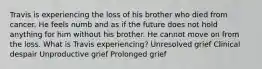 Travis is experiencing the loss of his brother who died from cancer. He feels numb and as if the future does not hold anything for him without his brother. He cannot move on from the loss. What is Travis experiencing? Unresolved grief Clinical despair Unproductive grief Prolonged grief