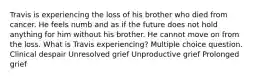 Travis is experiencing the loss of his brother who died from cancer. He feels numb and as if the future does not hold anything for him without his brother. He cannot move on from the loss. What is Travis experiencing? Multiple choice question. Clinical despair Unresolved grief Unproductive grief Prolonged grief