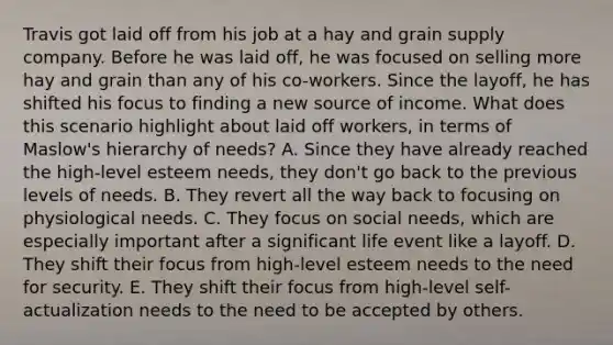 Travis got laid off from his job at a hay and grain supply company. Before he was laid off, he was focused on selling more hay and grain than any of his co-workers. Since the layoff, he has shifted his focus to finding a new source of income. What does this scenario highlight about laid off workers, in terms of Maslow's hierarchy of needs? A. Since they have already reached the high-level esteem needs, they don't go back to the previous levels of needs. B. They revert all the way back to focusing on physiological needs. C. They focus on social needs, which are especially important after a significant life event like a layoff. D. They shift their focus from high-level esteem needs to the need for security. E. They shift their focus from high-level self-actualization needs to the need to be accepted by others.