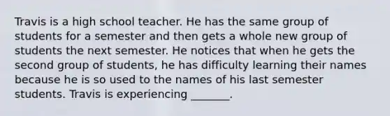 Travis is a high school teacher. He has the same group of students for a semester and then gets a whole new group of students the next semester. He notices that when he gets the second group of students, he has difficulty learning their names because he is so used to the names of his last semester students. Travis is experiencing _______.