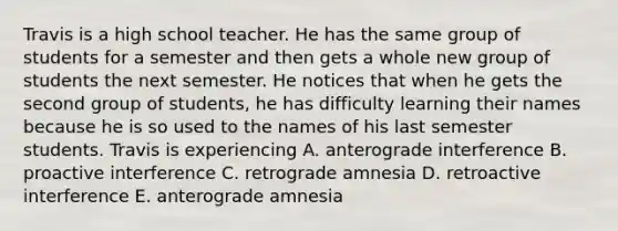 Travis is a high school teacher. He has the same group of students for a semester and then gets a whole new group of students the next semester. He notices that when he gets the second group of students, he has difficulty learning their names because he is so used to the names of his last semester students. Travis is experiencing A. anterograde interference B. proactive interference C. retrograde amnesia D. retroactive interference E. anterograde amnesia