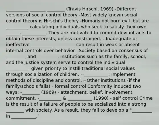 __________ _______ ________ (Travis Hirschi, 1969) -Different versions of social control theory -Most widely known social control theory is Hirschi's theory -Humans not born evil ,but are __________ calculating individuals who seek to satisfy their own ______-___________. They are motivated to commit deviant acts to obtain these interests, unless constrained. --Inadequate or ineffective __________ _________ can result in weak or absent internal controls over behavior. -Society based on consensus of _________ and _________. Institutions such as the family, school, and the justice system serve to control the individual. --__________: given priority to instill traditional social values through socialization of children. --___________: implement methods of discipline and control. --Other institutions (if the family/schools fails) - formal control Conformity induced two ways: -________ (1969) - attachment, belief, involvement, commitment. -__________ & ___________ (1990) - self control Crime is the result of a failure of people to be socialized into a strong ________ with society. As a result, they fail to develop a "_________ in ___________."