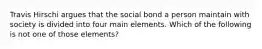 Travis Hirschi argues that the social bond a person maintain with society is divided into four main elements. Which of the following is not one of those elements?