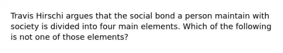 Travis Hirschi argues that the social bond a person maintain with society is divided into four main elements. Which of the following is not one of those elements?