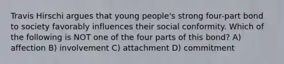 Travis Hirschi argues that young people's strong four-part bond to society favorably influences their social conformity. Which of the following is NOT one of the four parts of this bond? A) affection B) involvement C) attachment D) commitment