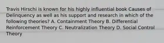 Travis Hirschi is known for his highly influential book Causes of Delinquency as well as his support and research in which of the following theories? A. Containment Theory B. Differential Reinforcement Theory C. Neutralization Theory D. Social Control Theory