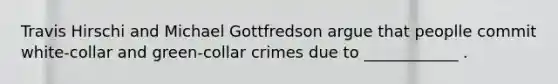 Travis Hirschi and Michael Gottfredson argue that peoplle commit white-collar and green-collar crimes due to ____________ .