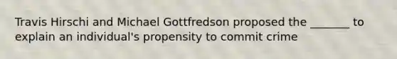 Travis Hirschi and Michael Gottfredson proposed the _______ to explain an individual's propensity to commit crime